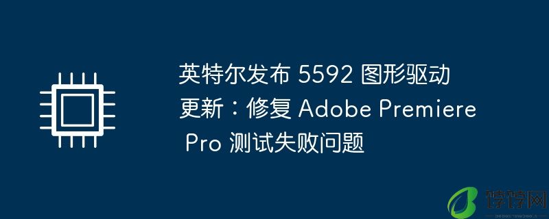 英特尔发布 5592 图形驱动更新：修复 adobe premiere pro 测试失败问题